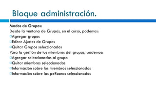 Bloque administración. Modos de Grupos: Desde la ventana de Grupos, en el curso, podemos: Agregar grupos Editar Ajustes de Grupos Quitar Grupos seleccionados Para la gestión de los miembros del grupos, podemos: Agregar seleccionados al grupo Quitar miembros seleccionados Información sobre los miembros seleccionados Información sobre las peRsonas seleccionados 