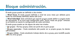 Bloque administración. El modo grupo puede ser definido a dos niveles: Nivel Curso . El modo grupal definido a nivel de curso viene por defecto para todas las actividades definidas dentro del curso Nivel Actividad . Toda actividad que soporte grupos puede definir su propio modo de agrupación. Si el curso está configurado como "forzar modo de grupo" entonces no se tendrá en cuenta la configuración de cada actividad. El modo grupo puede ser de alguno de estos tres niveles:   Sin grupos  - No hay grupos, todos son parte de un gran grupo   Grupos separados  - Cada estudiante sólo puede ver su propio grupo; los demás son invisibles   Grupos visibles  - Cada estudiante trabaja dentro de su grupo, pero también puede ver a los otros grupos 