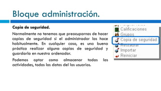 Bloque administración. Copia de seguridad. Normalmente no tenemos que preocuparnos de hacer copias de seguridad si el administrador las hace habitualmente. En cualquier caso, es una buena práctica realizar alguna copias de seguridad y guardarla en nuestro ordenador. Podemos optar como almacenar todas las actividades, todos los datos del los usuarios. 