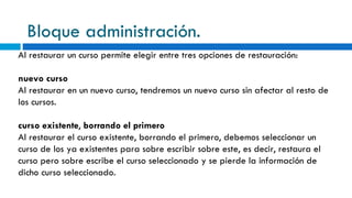 Bloque administración. Al restaurar un curso permite elegir entre tres opciones de restauración: nuevo curso Al restaurar en un nuevo curso, tendremos un nuevo curso sin afectar al resto de los cursos.  curso existente ,  borrando el primero  Al restaurar el curso existente, borrando el primero, debemos seleccionar un curso de los ya existentes para sobre escribir sobre este, es decir, restaura el curso pero sobre escribe el curso seleccionado y se pierde la información de dicho curso seleccionado.  