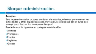 Bloque administración. Reiniciar. Esto te permite vaciar un curso de datos de usuarios, mientras permanecen las actividades y otras especificaciones. Por favor, se cuidadoso con el curso que escoge para borrar, ¡Lo hará para siempre! Puede borrar lo siguiente en cualquier combinación: Alumnos Profesores Eventos Registros Grupos 