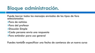 Bloque administración. Puede borrar todos los mensajes enviados de los tipos de foro seleccionados: Foro de noticias Foro del profesor Discusión Simple Cada persona envía una respuesta Foro estándar para uso general Puedes también especificar una fecha de comienzo de un nuevo curso 