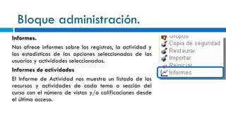 Bloque administración. Informes. Nos ofrece informes sobre los registros, la actividad y las estadísticas de las opciones seleccionadas de los usuarios y actividades seleccionadas. Informes de actividades El Informe de Actividad nos muestra un listado de los recursos y actividades de cada tema o sección del curso con el número de vistas y/o calificaciones desde el último acceso. 