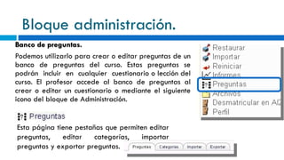 Bloque administración. Banco de preguntas. Podemos utilizarlo para crear o editar preguntas de un banco de preguntas del curso. Estas preguntas se podrán incluir en cualquier cuestionario o lección del curso. El profesor accede al banco de preguntas al crear o editar un cuestionario o mediante el siguiente icono del bloque de Administración.    Esta página tiene pestañas que permiten editar preguntas, editar categorías, importar preguntas y exportar preguntas. 