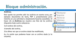 Bloque administración. Archivos. Esta opción nos permite subir los archivos en nuestro curso, por ejemplo: documentos de texto, PDF o presentaciones para incluirlos en una actividad o simplemente hacerlos accesibles. Al hacer clic en  Archivos  nos muestra una lista de los archivos dispuestos bajo cuatro cabeceras: el nombre del archivo, tamaño del archivo, la última vez que un archivo dado fue modificado, y la acción que podemos hacer con un archivo dado (o la carpeta).    