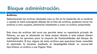 Bloque administración. Archivos. Seleccionando los archivos deseados (con un clic en la izquierda de su nombre) y usando el menú emergente debajo de la lista de archivos, podemos mover los archivos a otra carpeta, eliminarlos totalmente o crear un archivo comprimido. Esta área de archivos del curso nos permite tener un repositorio privado de ficheros, ya que el alumnado no tiene acceso directo a este enlace (tienen restringidos los permisos para la mayoría de funcionalidades del bloque de Administración). Si hay alguno de estos archivos que queramos hacer accesible al alumnado lo haremos mediante el desplegable  Añadir un recurso  del tipo  Enlazar un archivo o una Página Web . 
