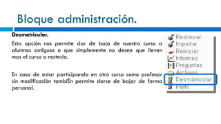 Bloque administración. Desmatricular. Esta opción nos permite dar de baja de nuestro curso a alumnos antiguos o que simplemente no desee que lleven mas el curso o materia.   En caso de estar participando en otro curso como profesor sin modificación también permite darse de bajar de forma personal. 