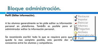 Bloque administración. Perfil (Editar información). A los alumnos generalmente se les pide editar su información personal en plataforma. También es posible para el administrador editar la información personal. Se recomienda escribir todo lo que se requiere para que quede lo mas completo posible, esto permite dar a conocernos entre los alumnos y compañeros. 
