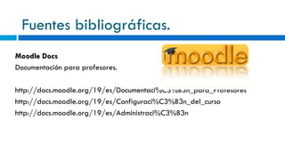 Fuentes bibliográficas. Moodle Docs Documentación para profesores. http://docs.moodle.org/19/es/Documentaci%C3%B3n_para_Profesores http://docs.moodle.org/19/es/Configuraci%C3%B3n_del_curso http://docs.moodle.org/19/es/Administraci%C3%B3n 