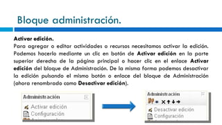 Bloque administración. Activar edición. Para agregar o editar actividades o recursos necesitamos activar la edición. Podemos hacerlo mediante un clic en botón de  Activar edición  en la parte superior derecha de la página principal o hacer clic en el enlace  Activar edición  del bloque de Administración. De la misma forma podemos desactivar la edición pulsando el mismo botón o enlace del bloque de Administración (ahora renombrado como  Desactivar edición ).  