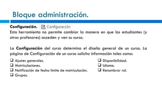 Bloque administración. Configuración. Esta herramienta no permite cambiar la manera en que los estudiantes (y otros profesores) acceden y ven su curso.  La  Configuración  del curso determina el diseño general de un curso. La página de Configuración de un curso solicita información tales como: Ajustes generales. Matriculaciones. Notificación de fecha limite de matriculación. Grupos. Disponibilidad. Idioma. Renombrar rol. 