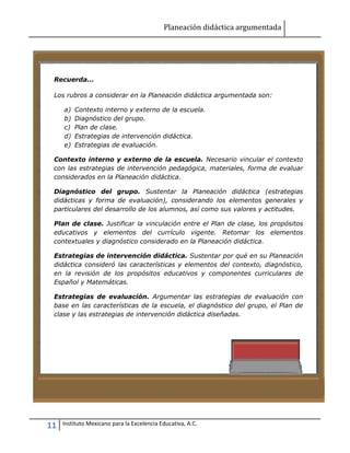 Planeación didáctica argumentada
11 Instituto Mexicano para la Excelencia Educativa, A.C.
Recuerda...
Los rubros a considerar en la Planeación didáctica argumentada son:
a) Contexto interno y externo de la escuela.
b) Diagnóstico del grupo.
c) Plan de clase.
d) Estrategias de intervención didáctica.
e) Estrategias de evaluación.
Contexto interno y externo de la escuela. Necesario vincular el contexto
con las estrategias de intervención pedagógica, materiales, forma de evaluar
considerados en la Planeación didáctica.
Diagnóstico del grupo. Sustentar la Planeación didáctica (estrategias
didácticas y forma de evaluación), considerando los elementos generales y
particulares del desarrollo de los alumnos, así como sus valores y actitudes.
Plan de clase. Justificar la vinculación entre el Plan de clase, los propósitos
educativos y elementos del currículo vigente. Retomar los elementos
contextuales y diagnóstico considerado en la Planeación didáctica.
Estrategias de intervención didáctica. Sustentar por qué en su Planeación
didáctica consideró las características y elementos del contexto, diagnóstico,
en la revisión de los propósitos educativos y componentes curriculares de
Español y Matemáticas.
Estrategias de evaluación. Argumentar las estrategias de evaluación con
base en las características de la escuela, el diagnóstico del grupo, el Plan de
clase y las estrategias de intervención didáctica diseñadas.
 
