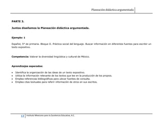 Planeación didáctica argumentada
12 Instituto Mexicano para la Excelencia Educativa, A.C.
PARTE 3.
Juntos diseñamos la Planeación didáctica argumentada.
Ejemplo: 1
Español, 5° de primaria. Bloque II. Práctica social del lenguaje. Buscar información en diferentes fuentes para escribir un
texto expositivo.
Competencia: Valorar la diversidad lingüística y cultural de México.
Aprendizajes esperados:
 Identifica la organización de las ideas de un texto expositivo.
 Utiliza la información relevante de los textos que lee en la producción de los propios.
 Emplea referencias bibliográficas para ubicar fuentes de consulta.
 Emplea citas textuales para referir información de otros en sus escritos.
 