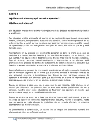 Planeación didáctica argumentada
20 Instituto Mexicano para la Excelencia Educativa, A.C.
PARTE 4
¿Quién es mi alumno y qué necesita aprender?
¿Quién es mi alumno?
Ser educador implica mirar al otro y acompañarlo en su proceso de crecimiento personal
y académico.
Ser educador implica acompañar al alumno en su crecimiento, para lo cual es necesario
mirarlo, conocerlo, comprenderlo, aceptarlo tal y como es, con su historia personal, en su
entorno familiar y social, su vida cotidiana, sus saberes y competencias, su estilo y canal
de aprendizaje y con sus inteligencias múltiples. Es decir, con todo lo que es y está
llamado a ser.
Acompañarlo en su proceso de crecimiento personal es darle la mano para que se
descubra a sí mismo, con sus talentos y con sus áreas de mejora, con su historia, con
sus sueños. Y es aquí donde el docente hace su trabajo más fino: la mediación afectiva.
Que al aceptar, apreciar incondicionalmente y comprender a su alumno, está
promoviendo su proceso de identidad y autoestima. Lo estamos llevando a descubrir sus
talentos, a vencer sus miedos, a vencerse a sí mismo y sentirse valioso.
Acompañarlo en su proceso de crecimiento académico en el mejor escenario, implicaría
ser un mediador cognitivo de tal forma que el alumno aprenda a aprender a través de
una actividad, proyecto e investigación que detone su muy particular proceso de
aprender a aprender. Sin embargo, para que esto ocurra en el aula, es importante que
seamos capaces de promover en los alumnos la comprensión lectora.
Educar es conocer a cada uno, dar a cada cual lo que necesita, cada alumno es un
mundo por descubrir, un potencial que se abre ante tantas posibilidades de ser y
conocer. Nuestra labor como educadores es favorecer esa apertura al mundo, que
empieza desde luego, en la relación docente-alumno.
Educar es un acto de amor, es la llave que abre las puertas del conocimiento; y que en
las aulas se traduce en confianza, reconocimiento, escucha, respeto y disciplina. Hasta
que no vemos en cada alumno la posibilidad de un vínculo afectivo, no estamos
acompañando de manera integral.
Te presentamos a continuación, un cuadro de las etapas del desarrollo humano del
alumno desde diversos enfoques teóricos.
 