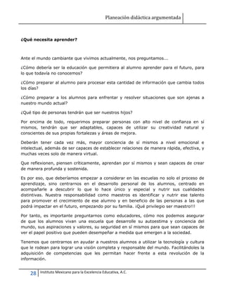 Planeación didáctica argumentada
28 Instituto Mexicano para la Excelencia Educativa, A.C.
¿Qué necesita aprender?
Ante el mundo cambiante que vivimos actualmente, nos preguntamos...
¿Cómo debería ser la educación que permitiera al alumno aprender para el futuro, para
lo que todavía no conocemos?
¿Cómo preparar al alumno para procesar esta cantidad de información que cambia todos
los días?
¿Cómo preparar a los alumnos para enfrentar y resolver situaciones que son ajenas a
nuestro mundo actual?
¿Qué tipo de personas tendrán que ser nuestros hijos?
Por encima de todo, requerimos preparar personas con alto nivel de confianza en sí
mismos, tendrán que ser adaptables, capaces de utilizar su creatividad natural y
conscientes de sus propias fortalezas y áreas de mejora.
Deberán tener cada vez más, mayor conciencia de sí mismos a nivel emocional e
intelectual, además de ser capaces de establecer relaciones de manera rápida, efectiva, y
muchas veces solo de manera virtual.
Que reflexionen, piensen críticamente, aprendan por sí mismos y sean capaces de crear
de manera profunda y sostenida.
Es por eso, que deberíamos empezar a considerar en las escuelas no solo el proceso de
aprendizaje, sino centrarnos en el desarrollo personal de los alumnos, centrado en
acompañarle a descubrir lo que lo hace único y especial y nutrir sus cualidades
distintivas. Nuestra responsabilidad como maestros es identificar y nutrir ese talento
para promover el crecimiento de ese alumno y en beneficio de las personas a las que
podrá impactar en el futuro, empezando por su familia. ¡Qué privilegio ser maestro!!!
Por tanto, es importante preguntarnos como educadores, cómo nos podemos asegurar
de que los alumnos vivan una escuela que desarrolle su autoestima y conciencia del
mundo, sus aspiraciones y valores, su seguridad en sí mismos para que sean capaces de
ver el papel positivo que pueden desempeñar a medida que emergen a la sociedad.
Tenemos que centrarnos en ayudar a nuestros alumnos a utilizar la tecnología y cultura
que le rodean para lograr una visión completa y responsable del mundo. Facilitándoles la
adquisición de competencias que les permitan hacer frente a esta revolución de la
información.
 
