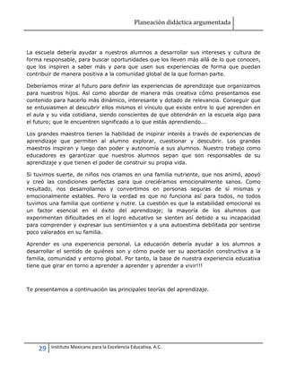 Planeación didáctica argumentada
29 Instituto Mexicano para la Excelencia Educativa, A.C.
La escuela debería ayudar a nuestros alumnos a desarrollar sus intereses y cultura de
forma responsable, para buscar oportunidades que los lleven más allá de lo que conocen,
que los inspiren a saber más y para que usen sus experiencias de forma que puedan
contribuir de manera positiva a la comunidad global de la que forman parte.
Deberíamos mirar al futuro para definir las experiencias de aprendizaje que organizamos
para nuestros hijos. Así como abordar de manera más creativa cómo presentamos ese
contenido para hacerlo más dinámico, interesante y dotado de relevancia. Conseguir que
se entusiasmen al descubrir ellos mismos el vínculo que existe entre lo que aprenden en
el aula y su vida cotidiana, siendo conscientes de que obtendrán en la escuela algo para
el futuro; que le encuentren significado a lo que estás aprendiendo...
Los grandes maestros tienen la habilidad de inspirar interés a través de experiencias de
aprendizaje que permiten al alumno explorar, cuestionar y descubrir. Los grandes
maestros inspiran y luego dan poder y autonomía a sus alumnos. Nuestro trabajo como
educadores es garantizar que nuestros alumnos sepan que son responsables de su
aprendizaje y que tienen el poder de construir su propia vida.
Si tuvimos suerte, de niños nos criamos en una familia nutriente, que nos animó, apoyó
y creó las condiciones perfectas para que creciéramos emocionalmente sanos. Como
resultado, nos desarrollamos y convertimos en personas seguras de sí mismas y
emocionalmente estables. Pero la verdad es que no funciona así para todos, no todos
tuvimos una familia que contiene y nutre. La cuestión es que la estabilidad emocional es
un factor esencial en el éxito del aprendizaje; la mayoría de los alumnos que
experimentan dificultades en el logro educativo se sienten así debido a su incapacidad
para comprender y expresar sus sentimientos y a una autoestima debilitada por sentirse
poco valorados en su familia.
Aprender es una experiencia personal. La educación debería ayudar a los alumnos a
desarrollar el sentido de quiénes son y cómo puede ser su aportación constructiva a la
familia, comunidad y entorno global. Por tanto, la base de nuestra experiencia educativa
tiene que girar en torno a aprender a aprender y aprender a vivir!!!
Te presentamos a continuación las principales teorías del aprendizaje.
 