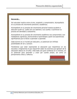 Planeación didáctica argumentada
39 Instituto Mexicano para la Excelencia Educativa, A.C.
Recuerda...
Ser educador implica mirar al otro, aceptarlo y comprenderlo. Acompañarlo
en su proceso de crecimiento personal y académico.
Acompañarlo en su proceso de crecimiento personal implica ayudarlo a
descubrir quién es, cuáles son sus talentos y sus sueños. A promover su
proceso de identidad y autoestima.
Acompañarlo en su proceso de crecimiento académico nos compromete a ser
mediadores cognitivos, promoviendo el aprendizaje a partir de experiencias
significativas que lo lleven a aprender a aprender.
Cada alumno es un mundo por descubrir, un potencial con infinitas
posibilidades de ser y conocer.
Tendríamos que estar repensando la educación que impartimos en las
escuelas e imaginarnos lo que requerirán saber los alumnos que egresen de la
educación básica en 10 años. Ante todo una gran confianza en sí mismos, en
su potencial para aprender y crear por cuenta propia, así como un
pensamiento crítico y reflexivo.
 