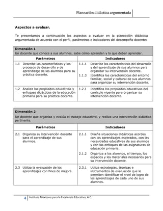 Planeación didáctica argumentada
4 Instituto Mexicano para la Excelencia Educativa, A.C.
Aspectos a evaluar.
Te presentamos a continuación los aspectos a evaluar en la planeación didáctica
argumentada de acuerdo con el perfil, parámetros e indicadores del desempeño docente:
Dimensión 1
Un docente que conoce a sus alumnos, sabe cómo aprenden y lo que deben aprender.
Parámetros Indicadores
1.1 Describe las características y los
procesos de desarrollo y de
aprendizaje de los alumnos para su
práctica docente.
1.1.1 Describe las características del desarrollo
y del aprendizaje de sus alumnos para
organizar su intervención docente.
1.1.3 Identifica las características del entorno
familiar, social y cultural de sus alumnos
para organizar su intervención docente.
1.2 Analiza los propósitos educativos y
enfoques didácticos de la educación
primaria para su práctica docente.
1.2.1 Identifica los propósitos educativos del
currículo vigente para organizar su
intervención docente.
Dimensión 2
Un docente que organiza y evalúa el trabajo educativo, y realiza una intervención didáctica
pertinente.
Parámetros Indicadores
2.1 Organiza su intervención docente
para el aprendizaje de sus
alumnos.
2.1.1 Diseña situaciones didácticas acordes
con los aprendizajes esperados, con las
necesidades educativas de sus alumnos
y con los enfoques de las asignaturas de
educación primaria.
2.1.2 Organiza a los alumnos, el tiempo, los
espacios y los materiales necesarios para
su intervención docente.
2.3 Utiliza la evaluación de los
aprendizajes con fines de mejora.
2.3.1 Utiliza estrategias, técnicas e
instrumentos de evaluación que le
permiten identificar el nivel de logro de
los aprendizajes de cada uno de sus
alumnos.
 