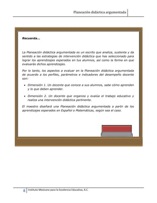 Planeación didáctica argumentada
8 Instituto Mexicano para la Excelencia Educativa, A.C.
Recuerda...
La Planeación didáctica argumentada es un escrito que analiza, sustenta y da
sentido a las estrategias de intervención didáctica que has seleccionado para
lograr los aprendizajes esperados en tus alumnos, así como la forma en que
evaluarás dichos aprendizajes.
Por lo tanto, los aspectos a evaluar en la Planeación didáctica argumentada
de acuerdo a los perfiles, parámetros e indicadores del desempeño docente
son:
 Dimensión 1. Un docente que conoce a sus alumnos, sabe cómo aprenden
y lo que deben aprender.
 Dimensión 2. Un docente que organiza y evalúa el trabajo educativo y
realiza una intervención didáctica pertinente.
El maestro diseñará una Planeación didáctica argumentada a partir de los
aprendizajes esperados en Español o Matemáticas, según sea el caso.
 