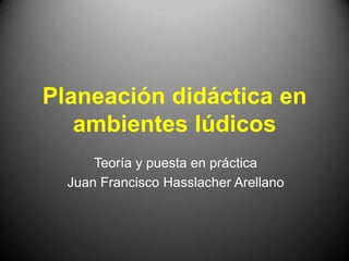 Planeación didáctica en
   ambientes lúdicos
      Teoría y puesta en práctica
  Juan Francisco Hasslacher Arellano
 