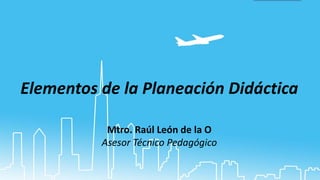 Elementos de la Planeación Didáctica
Mtro. Raúl León de la O
Asesor Técnico Pedagógico
 