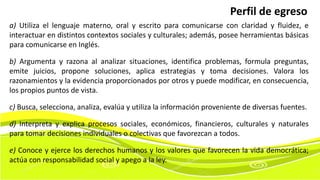 a) Utiliza el lenguaje materno, oral y escrito para comunicarse con claridad y fluidez, e
interactuar en distintos contextos sociales y culturales; además, posee herramientas básicas
para comunicarse en Inglés.
b) Argumenta y razona al analizar situaciones, identifica problemas, formula preguntas,
emite juicios, propone soluciones, aplica estrategias y toma decisiones. Valora los
razonamientos y la evidencia proporcionados por otros y puede modificar, en consecuencia,
los propios puntos de vista.
c) Busca, selecciona, analiza, evalúa y utiliza la información proveniente de diversas fuentes.
d) Interpreta y explica procesos sociales, económicos, financieros, culturales y naturales
para tomar decisiones individuales o colectivas que favorezcan a todos.
e) Conoce y ejerce los derechos humanos y los valores que favorecen la vida democrática;
actúa con responsabilidad social y apego a la ley.
Perfil de egreso
 