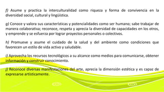 f) Asume y practica la interculturalidad como riqueza y forma de convivencia en la
diversidad social, cultural y lingüística.
g) Conoce y valora sus características y potencialidades como ser humano; sabe trabajar de
manera colaborativa; reconoce, respeta y aprecia la diversidad de capacidades en los otros,
y emprende y se esfuerza por lograr proyectos personales o colectivos.
h) Promueve y asume el cuidado de la salud y del ambiente como condiciones que
favorecen un estilo de vida activo y saludable.
i) Aprovecha los recursos tecnológicos a su alcance como medios para comunicarse, obtener
información y construir conocimiento.
j) Reconoce diversas manifestaciones del arte, aprecia la dimensión estética y es capaz de
expresarse artísticamente.
 