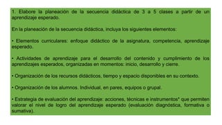 1. Elabore la planeación de la secuencia didáctica de 3 a 5 clases a partir de un
aprendizaje esperado.
En la planeación de la secuencia didáctica, incluya los siguientes elementos:
• Elementos curriculares: enfoque didáctico de la asignatura, competencia, aprendizaje
esperado.
• Actividades de aprendizaje para el desarrollo del contenido y cumplimiento de los
aprendizajes esperados, organizadas en momentos: inicio, desarrollo y cierre.
• Organización de los recursos didácticos, tiempo y espacio disponibles en su contexto.
• Organización de los alumnos. Individual, en pares, equipos o grupal.
• Estrategia de evaluación del aprendizaje: acciones, técnicas e instrumentos* que permiten
valorar el nivel de logro del aprendizaje esperado (evaluación diagnóstica, formativa o
sumativa).
 
