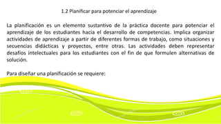 La planificación es un elemento sustantivo de la práctica docente para potenciar el
aprendizaje de los estudiantes hacia el desarrollo de competencias. Implica organizar
actividades de aprendizaje a partir de diferentes formas de trabajo, como situaciones y
secuencias didácticas y proyectos, entre otras. Las actividades deben representar
desafíos intelectuales para los estudiantes con el fin de que formulen alternativas de
solución.
Para diseñar una planificación se requiere:
1.2 Planificar para potenciar el aprendizaje
 
