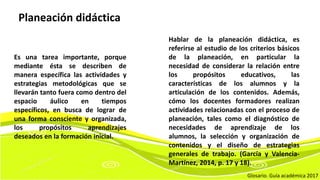 Es una tarea importante, porque
mediante ésta se describen de
manera específica las actividades y
estrategias metodológicas que se
llevarán tanto fuera como dentro del
espacio áulico en tiempos
específicos, en busca de lograr de
una forma consciente y organizada,
los propósitos aprendizajes
deseados en la formación inicial.
Hablar de la planeación didáctica, es
referirse al estudio de los criterios básicos
de la planeación, en particular la
necesidad de considerar la relación entre
los propósitos educativos, las
características de los alumnos y la
articulación de los contenidos. Además,
cómo los docentes formadores realizan
actividades relacionadas con el proceso de
planeación, tales como el diagnóstico de
necesidades de aprendizaje de los
alumnos, la selección y organización de
contenidos y el diseño de estrategias
generales de trabajo. (García y Valencia-
Martínez, 2014, p. 17 y 18).
Glosario. Guía académica 2017
Planeación didáctica
 