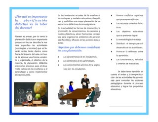 Planear es prever, por lo tanto la planeación didáctica es importante porque en ésta se describe la ma- nera específica las actividades (estrategias y técnicas) que se lle- varán acabo tanto dentro como fuera del espacio del aula, en bus- ca de alcanzar una forma consien- te y organizada, el objetivo de la materia, la planeación didáctica orienta los procesos para el desa- rrollo exitoso de la enseñanza y el aprendizaje y como implementar dicha propuesta. 
En las tendencias actuales de la enseñanza, los enfoques y modelos educativos diversifi- can y posibilitan una mayor planeación de las estructuras didácticas de una asignatura. 
En la actualidad las formas de interacción, la promoción de conocimientos, los recursos y medios didácticos, abren horizontes ventajo- sos para organiza los ambientes de aprendi- zaje flexibles y eficaces en las acciones educa- doras. 
Aspectos que debemos considerar en una planeación: 
 Las características de los estudiantes. 
 Los contenidos de los aprendizajes. 
 Los conocimientos previos de la asigna- tura por los estudiantes. 
 Generar conflictos cognitivos que provoquen reflexión. 
 Los recursos y medios didác- ticos 
 Los objetivos educativos que se pretende lograr. 
 La metodología de trabajo. 
 Distribuir el tiempo para el desarrollo de las actividades. 
 Provocar la reflexión sobre lo aprendido. 
 Las características, métodos y criterios de evaluación. 
Se debe tener también en cuenta el orden y la temporaliza- ción de las actividades de aprendi- zaje para controlar las acciones pedagógicas durante el proceso educativo y lograr los propósitos educativos. 
¿Por qué es importante la planificación didáctica en la labor del docente? 