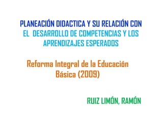 PLANEACIÓN DIDACTICA Y SU RELACIÓN CON
 EL DESARROLLO DE COMPETENCIAS Y LOS
       APRENDIZAJES ESPERADOS

  Reforma Integral de la Educación
          Básica (2009)

                    RUIZ LIMÓN, RAMÓN
 