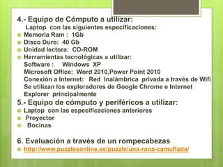 4.- Equipo de Cómputo a utilizar:
Laptop con las siguientes especificaciones:
 Memoria Ram : 1Gb
 Disco Duro: 40 Gb
 Unidad lectora: CD-ROM
 Herramientas tecnológicas a utilizar:
Software : Windows XP
Microsoft Office: Word 2010,Power Point 2010
Conexión a Internet: Red Inalámbrica privada a través de Wifi
Se utilizan los exploradores de Google Chrome e Internet
Explorer principalmente
5.- Equipo de cómputo y periféricos a utilizar:
 Laptop con las especificaciones anteriores
 Proyector
 Bocinas
6. Evaluación a través de un rompecabezas
 http://www.puzzlesonline.es/puzzle/una-rana-camuflada/
 