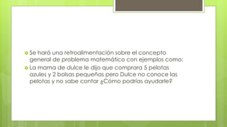  Se hará una retroalimentación sobre el concepto
general de problema matemático con ejemplos como:
 La mama de dulce le dijo que comprara 5 pelotas
azules y 2 bolsas pequeñas pero Dulce no conoce las
pelotas y no sabe contar ¿Cómo podrías ayudarle?
 