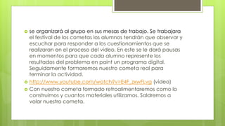  se organizará al grupo en sus mesas de trabajo. Se trabajara
el festival de los cometas los alumnos tendrán que observar y
escuchar para responder a los cuestionamientos que se
realizaran en el proceso del video. En este se le dará pausas
en momentos para que cada alumno represente los
resultados del problema en paint un programa digital.
Seguidamente formaremos nuestro cometa real para
terminar la actividad.
 http://www.youtube.com/watch?v=E4F_zxwFLvg (video)
 Con nuestro cometa formado retroalimentaremos como lo
construimos y cuantos materiales utilizamos. Saldremos a
volar nuestro cometa.
 