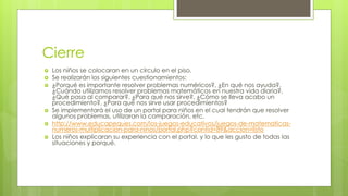 Cierre
 Los niños se colocaran en un círculo en el piso.
 Se realizarán los siguientes cuestionamientos:
 ¿Porqué es importante resolver problemas numéricos?, ¿En qué nos ayuda?,
¿Cuándo utilizamos resolver problemas matemáticos en nuestra vida diaria?,
¿Qué pasa al comparar?, ¿Para qué nos sirve?, ¿Cómo se lleva acabo un
procedimiento?, ¿Para qué nos sirve usar procedimientos?
 Se implementará el uso de un portal para niños en el cual tendrán que resolver
algunos problemas, utilizaran la comparación, etc.
 http://www.educapeques.com/los-juegos-educativos/juegos-de-matematicas-
numeros-multiplicacion-para-ninos/portal.php?contid=89&accion=listo
 Los niños explicaran su experiencia con el portal, y lo que les gusto de todas las
situaciones y porqué.
 