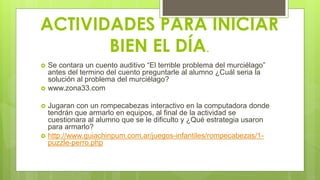 ACTIVIDADES PARA INICIAR
BIEN EL DÍA.
 Se contara un cuento auditivo “El terrible problema del murciélago”
antes del termino del cuento preguntarle al alumno ¿Cuál seria la
solución al problema del murciélago?
 www.zona33.com
 Jugaran con un rompecabezas interactivo en la computadora donde
tendrán que armarlo en equipos, al final de la actividad se
cuestionara al alumno que se le dificulto y ¿Qué estrategia usaron
para armarlo?
 http://www.guiachinpum.com.ar/juegos-infantiles/rompecabezas/1-
puzzle-perro.php
 