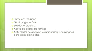 Duración: 1 semana
 Grado y grupo: 3°A
 Evaluación: rubrica
 Apoyo de padres de familia:
 Actividades de apoyo a los aprendizajes: actividades
para iniciar bien el día.
 