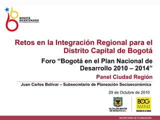 29 de Octubre de 2010
Foro “Bogotá en el Plan Nacional de
Desarrollo 2010 – 2014”
Panel Ciudad Región
Juan Carlos Bolívar – Subsecretario de Planeación Socioeconómica
Retos en la Integración Regional para el
Distrito Capital de Bogotá
 