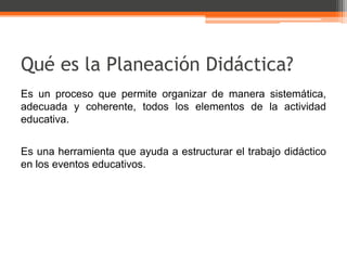 Qué es la Planeación Didáctica?
Es un proceso que permite organizar de manera sistemática,
adecuada y coherente, todos los elementos de la actividad
educativa.


Es una herramienta que ayuda a estructurar el trabajo didáctico
en los eventos educativos.
 