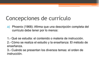 Concepciones de currículo
a) Phoenix (1968): Afirma que una descripción completa del
   currículo debe tener por lo menos:

1.- Qué se estudia: el contenido o materia de instrucción.
2.- Cómo se realiza el estudio y la enseñanza: El método de
enseñanza.
3.- Cuándo se presentan los diversos temas: el orden de
instrucción.
 