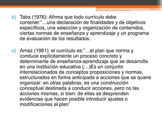 b) Taba (1976): Afirma que todo currículo debe
   contener:”…una declaración de finalidades y de objetivos
   específicos, una selección y organización de contenidos,
   ciertas normas de enseñanza y aprendizaje y un programa
   de evaluación de los resultados.

c) Arnaz (1981): el currículo es:”…el plan que norma y
   conduce explícitamente un proceso concreto y
   determinante de enseñanza-aprendizaje que se desarrolla
   en una institución educativa (…)Es un conjunto
   interrelacionados de conceptos proposiciones y normas,
   estructurados en forma anticipada a acciones que se quiere
   organizar: en otras palabras, es una construcción
   conceptual destinada a conducir acciones, pero no las
   acciones mismas, si bien: de ellas se desprenden
   evidencias que hacen posible introducir ajustes o
   modificaciones al plan”
 