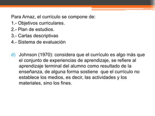 Para Arnaz, el currículo se compone de:
1.- Objetivos curriculares.
2.- Plan de estudios.
3.- Cartas descriptivas
4.- Sistema de evaluación

d) Johnson (1970): considera que el currículo es algo más que
   el conjunto de experiencias de aprendizaje, se refiere al
   aprendizaje terminal del alumno como resultado de la
   enseñanza, de alguna forma sostiene que el currículo no
   establece los medios, es decir, las actividades y los
   materiales, sino los fines.
 