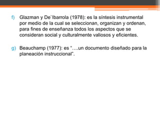 f)   Glazman y De`Ibarrola (1978): es la síntesis instrumental
     por medio de la cual se seleccionan, organizan y ordenan,
     para fines de enseñanza todos los aspectos que se
     consideran social y culturalmente valiosos y eficientes.

g) Beauchamp (1977): es “….un documento diseñado para la
   planeación instruccional”.
 