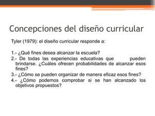 Concepciones del diseño curricular
Tyler (1979): el diseño curricular responde a:

1.- ¿Qué fines desea alcanzar la escuela?
2.- De todas las experiencias educativas que         pueden
  brindarse. ¿Cuáles ofrecen probabilidades de alcanzar esos
  fines?
3.- ¿Cómo se pueden organizar de manera eficaz esos fines?
4.- ¿Cómo podemos comprobar si se han alcanzado los
  objetivos propuestos?
 