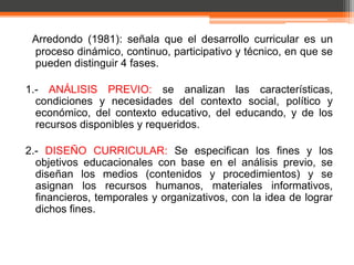 Arredondo (1981): señala que el desarrollo curricular es un
 proceso dinámico, continuo, participativo y técnico, en que se
 pueden distinguir 4 fases.

1.- ANÁLISIS PREVIO: se analizan las características,
  condiciones y necesidades del contexto social, político y
  económico, del contexto educativo, del educando, y de los
  recursos disponibles y requeridos.

2.- DISEÑO CURRICULAR: Se especifican los fines y los
  objetivos educacionales con base en el análisis previo, se
  diseñan los medios (contenidos y procedimientos) y se
  asignan los recursos humanos, materiales informativos,
  financieros, temporales y organizativos, con la idea de lograr
  dichos fines.
 
