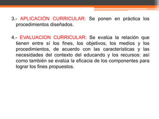3.- APLICACIÓN CURRICULAR: Se ponen en práctica los
  procedimientos diseñados.

4.- EVALUACION CURRICULAR: Se evalúa la relación que
  tienen entre sí los fines, los objetivos, los medios y los
  procedimientos, de acuerdo con las características y las
  necesidades del contexto del educando y los recursos: así
  como también se evalúa la eficacia de los componentes para
  lograr los fines propuestos.
 