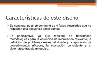 Características de este diseño
 Es continuo, pues se compone de 4 fases vinculadas que no
  requieren una secuencia lineal estricta.

 Es participativo, ya que requiere de habilidades
  metodológicas para la obtención de información relevante, la
  definición de problemas reales, el diseño y la aplicación de
  procedimientos eficaces, la evaluación consistente y el
  sistemático trabajo en equipo.
 
