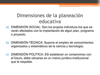 Dimensiones de la planeación
                educativa
a) DIMENSIÓN SOCIAL: Son los propios individuos los que se
   verán afectados con la implantación de algún plan, programa
   o proyecto.

b) DIMENSIÓN TÉCNICA: Supone el empleo de conocimientos
   organizados y sistemáticos de la ciencia y tecnología.

c) DIMENSIÓN POLÍTICA: ES establecer un compromiso con
   el futuro, debe ubicarse en un marco jurídico-institucional
   que la respalde.
 