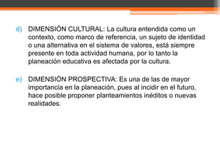d) DIMENSIÓN CULTURAL: La cultura entendida como un
   contexto, como marco de referencia, un sujeto de identidad
   o una alternativa en el sistema de valores, está siempre
   presente en toda actividad humana, por lo tanto la
   planeación educativa es afectada por la cultura.

e) DIMENSIÓN PROSPECTIVA: Es una de las de mayor
   importancia en la planeación, pues al incidir en el futuro,
   hace posible proponer planteamientos inéditos o nuevas
   realidades.
 